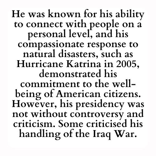He was known for his ability to connect with people on a personal level, and his compassionate response to natural disasters, such as Hurricane Katrina in 2005, demonstrated his commitment to the well-being of American citizens. However, his presidency was not without controversy and criticism. Some criticised his handling of the Iraq War.