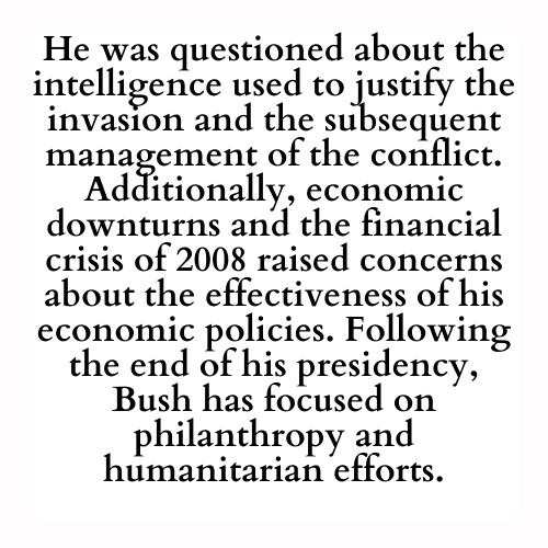 He was questioned about the intelligence used to justify the invasion and the subsequent management of the conflict. Additionally, economic downturns and the financial crisis of 2008 raised concerns about the effectiveness of his economic policies. Following the end of his presidency, Bush has focused on philanthropy and humanitarian efforts.