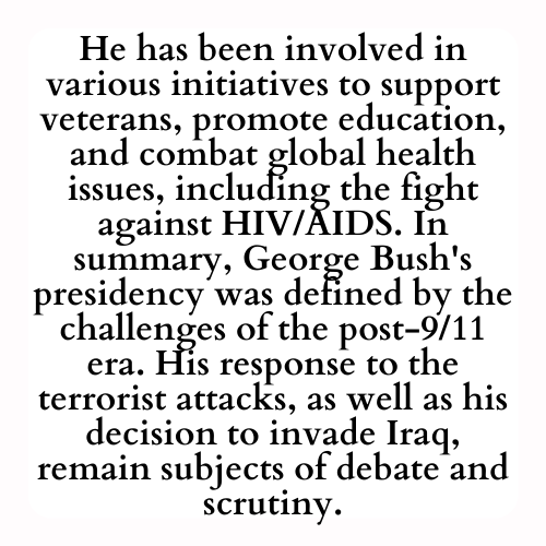He has been involved in various initiatives to support veterans, promote education, and combat global health issues, including the fight against HIV/AIDS. In summary, George Bush's presidency was defined by the challenges of the post-9/11 era. His response to the terrorist attacks, as well as his decision to invade Iraq, remain subjects of debate and scrutiny.