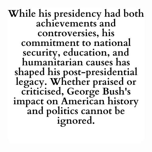 While his presidency had both achievements and controversies, his commitment to national security, education, and humanitarian causes has shaped his post-presidential legacy. Whether praised or criticised, George Bush's impact on American history and politics cannot be ignored.