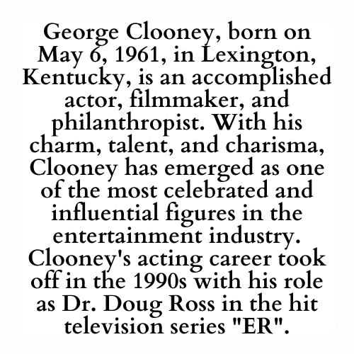 George Clooney, born on May 6, 1961, in Lexington, Kentucky, is an accomplished actor, filmmaker, and philanthropist. With his charm, talent, and charisma, Clooney has emerged as one of the most celebrated and influential figures in the entertainment industry. Clooney's acting career took off in the 1990s with his role as Dr. Doug Ross in the hit television series ER.