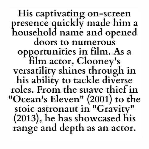 His captivating on-screen presence quickly made him a household name and opened doors to numerous opportunities in film. As a film actor, Clooney's versatility shines through in his ability to tackle diverse roles. From the suave thief in Ocean's Eleven (2001) to the stoic astronaut in Gravity (2013), he has showcased his range and depth as an actor.