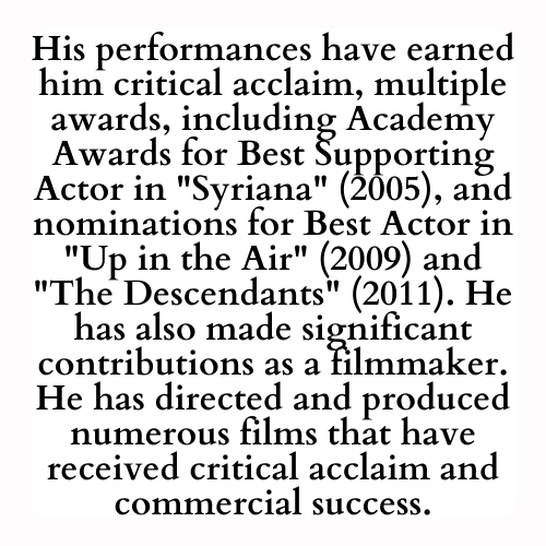 His performances have earned him critical acclaim, multiple awards, including Academy Awards for Best Supporting Actor in Syriana (2005), and nominations for Best Actor in Up in the Air (2009) and The Descendants (2011). He has also made significant contributions as a filmmaker. He has directed and produced numerous films that have received critical acclaim and commercial success.
