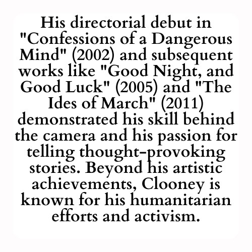 His directorial debut in Confessions of a Dangerous Mind (2002) and subsequent works like Good Night, and Good Luck (2005) and The Ides of March (2011) demonstrated his skill behind the camera and his passion for telling thought-provoking stories. Beyond his artistic achievements, Clooney is known for his humanitarian efforts and activism.