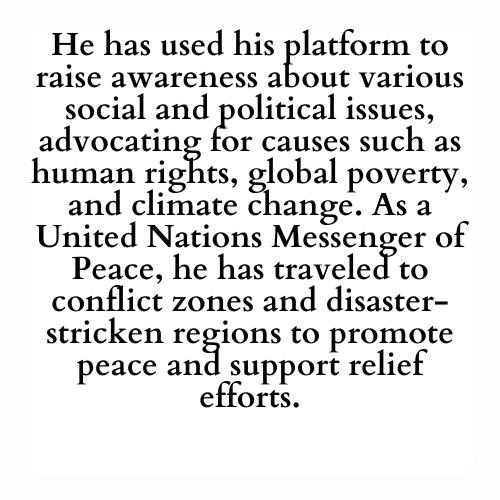He has used his platform to raise awareness about various social and political issues, advocating for causes such as human rights, global poverty, and climate change. As a United Nations Messenger of Peace, he has traveled to conflict zones and disaster-stricken regions to promote peace and support relief efforts.