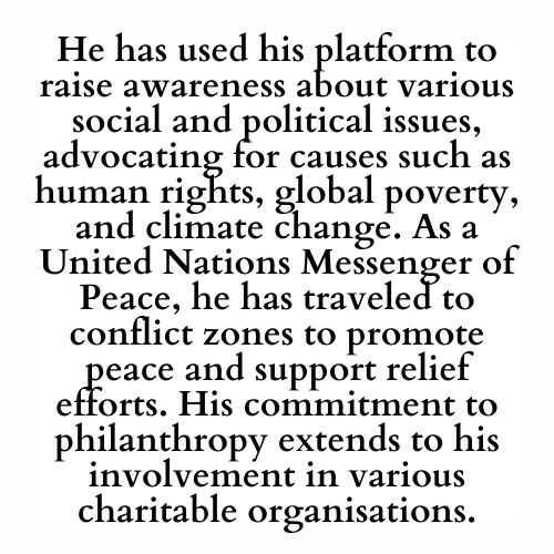 He has used his platform to raise awareness about various social and political issues, advocating for causes such as human rights, global poverty, and climate change. As a United Nations Messenger of Peace, he has traveled to conflict zones to promote peace and support relief efforts. His commitment to philanthropy extends to his involvement in various charitable organisations.