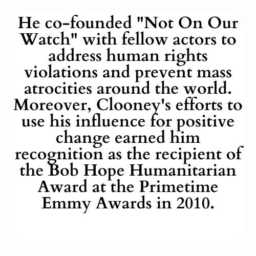 He co-founded Not On Our Watch with fellow actors to address human rights violations and prevent mass atrocities around the world. Moreover, Clooney's efforts to use his influence for positive change earned him recognition as the recipient of the Bob Hope Humanitarian Award at the Primetime Emmy Awards in 2010.