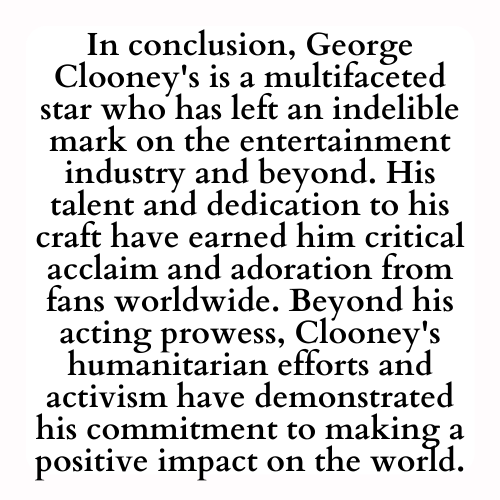 In conclusion, George Clooney's is a multifaceted star who has left an indelible mark on the entertainment industry and beyond. His talent and dedication to his craft have earned him critical acclaim and adoration from fans worldwide. Beyond his acting prowess, Clooney's humanitarian efforts and activism have demonstrated his commitment to making a positive impact on the world.