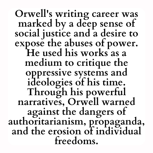Orwell's writing career was marked by a deep sense of social justice and a desire to expose the abuses of power. He used his works as a medium to critique the oppressive systems and ideologies of his time. Through his powerful narratives, Orwell warned against the dangers of authoritarianism, propaganda, and the erosion of individual freedoms.