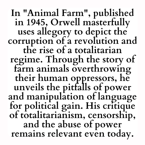 In Animal Farm, published in 1945, Orwell masterfully uses allegory to depict the corruption of a revolution and the rise of a totalitarian regime. Through the story of farm animals overthrowing their human oppressors, he unveils the pitfalls of power and manipulation of language for political gain. His critique of totalitarianism, censorship, and the abuse of power remains relevant even today.