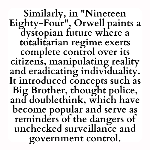 Similarly, in Nineteen Eighty-Four, Orwell paints a dystopian future where a totalitarian regime exerts complete control over its citizens, manipulating reality and eradicating individuality. It introduced concepts such as Big Brother, thought police, and doublethink, which have become popular and serve as reminders of the dangers of unchecked surveillance and government control.