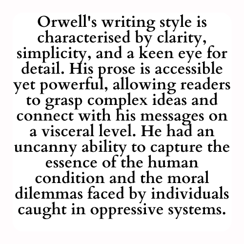 Orwell's writing style is characterised by clarity, simplicity, and a keen eye for detail. His prose is accessible yet powerful, allowing readers to grasp complex ideas and connect with his messages on a visceral level. He had an uncanny ability to capture the essence of the human condition and the moral dilemmas faced by individuals caught in oppressive systems.