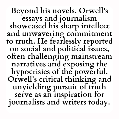 Beyond his novels, Orwell's essays and journalism showcased his sharp intellect and unwavering commitment to truth. He fearlessly reported on social and political issues, often challenging mainstream narratives and exposing the hypocrisies of the powerful. Orwell's critical thinking and unyielding pursuit of truth serve as an inspiration for journalists and writers today.