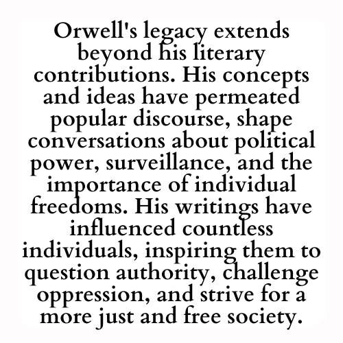 Orwell's legacy extends beyond his literary contributions. His concepts and ideas have permeated popular discourse, shape conversations about political power, surveillance, and the importance of individual freedoms. His writings have influenced countless individuals, inspiring them to question authority, challenge oppression, and strive for a more just and free society.
