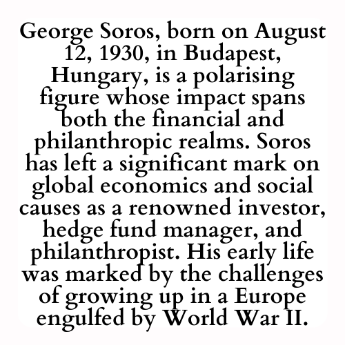 George Soros, born on August 12, 1930, in Budapest, Hungary, is a polarising figure whose impact spans both the financial and philanthropic realms. Soros has left a significant mark on global economics and social causes as a renowned investor, hedge fund manager, and philanthropist. His early life was marked by the challenges of growing up in a Europe engulfed by World War II.