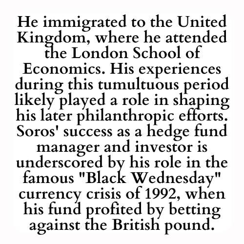 He immigrated to the United Kingdom, where he attended the London School of Economics. His experiences during this tumultuous period likely played a role in shaping his later philanthropic efforts. Soros' success as a hedge fund manager and investor is underscored by his role in the famous Black Wednesday currency crisis of 1992, when his fund profited by betting against the British pound.