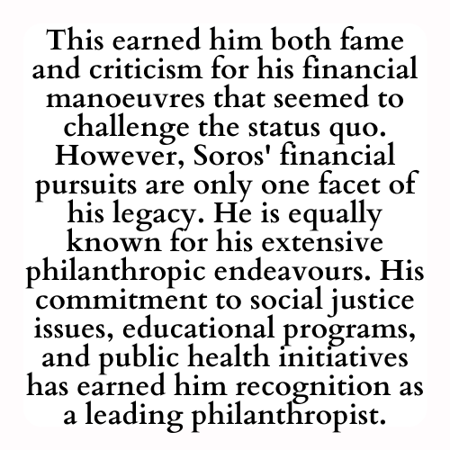 This earned him both fame and criticism for his financial manoeuvres that seemed to challenge the status quo. However, Soros' financial pursuits are only one facet of his legacy. He is equally known for his extensive philanthropic endeavours. His commitment to social justice issues, educational programs, and public health initiatives has earned him recognition as a leading philanthropist.