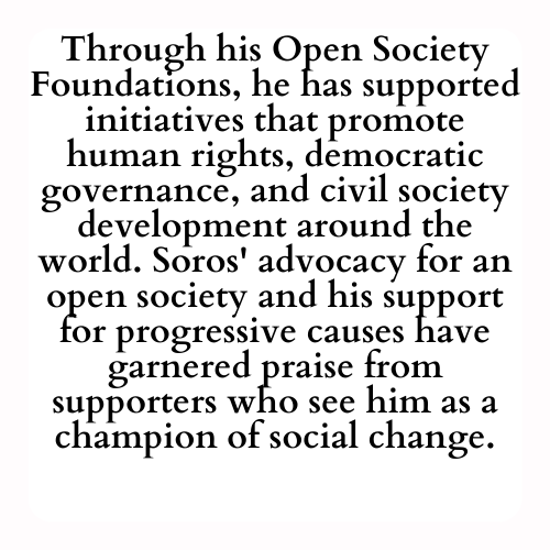 Through his Open Society Foundations, he has supported initiatives that promote human rights, democratic governance, and civil society development around the world. Soros' advocacy for an open society and his support for progressive causes have garnered praise from supporters who see him as a champion of social change.