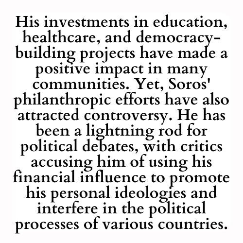 His investments in education, healthcare, and democracy-building projects have made a positive impact in many communities. Yet, Soros' philanthropic efforts have also attracted controversy. He has been a lightning rod for political debates, with critics accusing him of using his financial influence to promote his personal ideologies and interfere in the political processes of various countries.