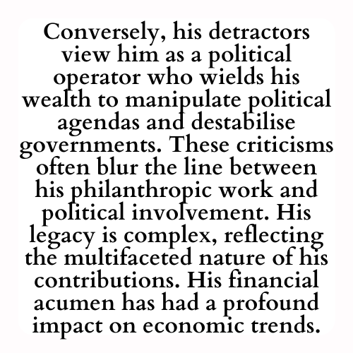 Conversely, his detractors view him as a political operator who wields his wealth to manipulate political agendas and destabilise governments. These criticisms often blur the line between his philanthropic work and political involvement. His legacy is complex, reflecting the multifaceted nature of his contributions. His financial acumen has had a profound impact on economic trends.