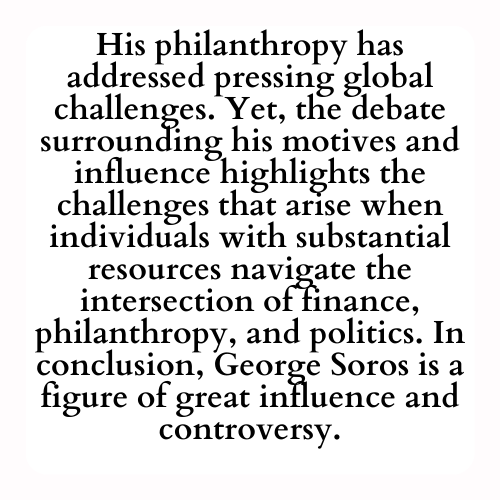 His philanthropy has addressed pressing global challenges. Yet, the debate surrounding his motives and influence highlights the challenges that arise when individuals with substantial resources navigate the intersection of finance, philanthropy, and politics. In conclusion, George Soros is a figure of great influence and controversy.