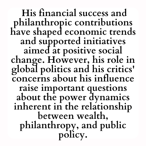  His financial success and philanthropic contributions have shaped economic trends and supported initiatives aimed at positive social change. However, his role in global politics and his critics' concerns about his influence raise important questions about the power dynamics inherent in the relationship between wealth, philanthropy, and public policy.