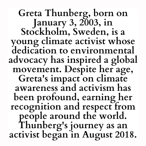 Greta Thunberg, born on January 3, 2003, in Stockholm, Sweden, is a young climate activist whose dedication to environmental advocacy has inspired a global movement. Despite her age, Greta's impact on climate awareness and activism has been profound, earning her recognition and respect from people around the world. Thunberg's journey as an activist began in August 2018.