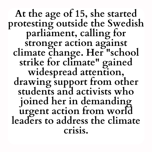 At the age of 15, she started protesting outside the Swedish parliament, calling for stronger action against climate change. Her school strike for climate gained widespread attention, drawing support from other students and activists who joined her in demanding urgent action from world leaders to address the climate crisis.