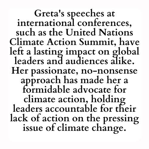 Greta's speeches at international conferences, such as the United Nations Climate Action Summit, have left a lasting impact on global leaders and audiences alike. Her passionate, no-nonsense approach has made her a formidable advocate for climate action, holding leaders accountable for their lack of action on the pressing issue of climate change.