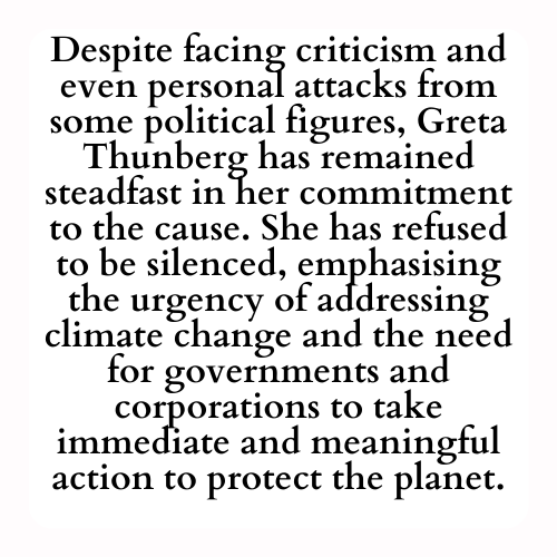 Despite facing criticism and even personal attacks from some political figures, Greta Thunberg has remained steadfast in her commitment to the cause. She has refused to be silenced, emphasising the urgency of addressing climate change and the need for governments and corporations to take immediate and meaningful action to protect the planet.