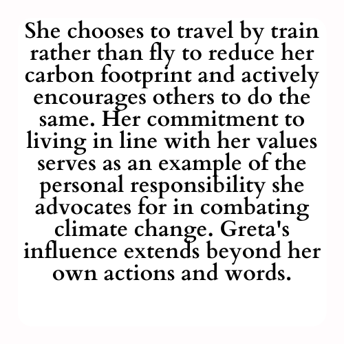 She chooses to travel by train rather than fly to reduce her carbon footprint and actively encourages others to do the same. Her commitment to living in line with her values serves as an example of the personal responsibility she advocates for in combating climate change. Greta's influence extends beyond her own actions and words.