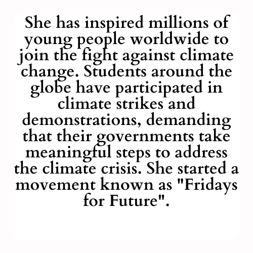 She has inspired millions of young people worldwide to join the fight against climate change. Students around the globe have participated in climate strikes and demonstrations, demanding that their governments take meaningful steps to address the climate crisis. She started a movement known as Fridays for Future.