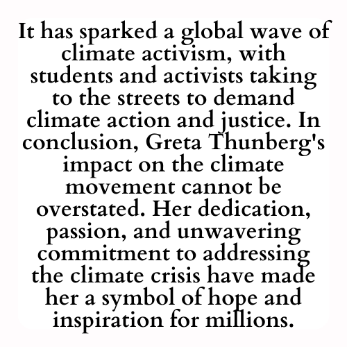 It has sparked a global wave of climate activism, with students and activists taking to the streets to demand climate action and justice. In conclusion, Greta Thunberg's impact on the climate movement cannot be overstated. Her dedication, passion, and unwavering commitment to addressing the climate crisis have made her a symbol of hope and inspiration for millions.