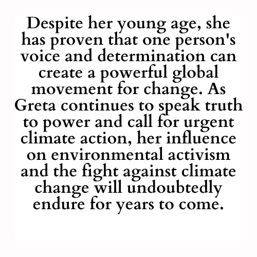 Despite her young age, she has proven that one person's voice and determination can create a powerful global movement for change. As Greta continues to speak truth to power and call for urgent climate action, her influence on environmental activism and the fight against climate change will undoubtedly endure for years to come.