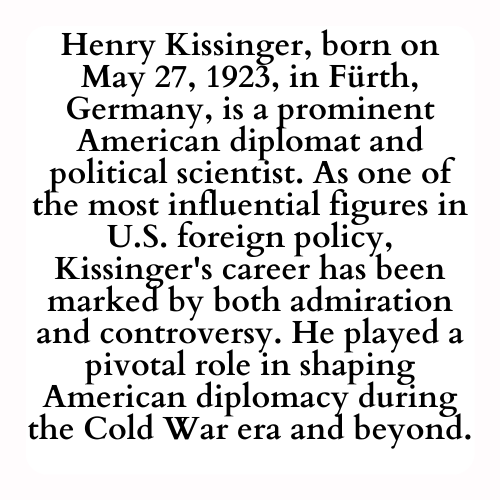 Henry Kissinger, born on May 27, 1923, in Fürth, Germany, is a prominent American diplomat and political scientist. As one of the most influential figures in U.S. foreign policy, Kissinger's career has been marked by both admiration and controversy. He played a pivotal role in shaping American diplomacy during the Cold War era and beyond.