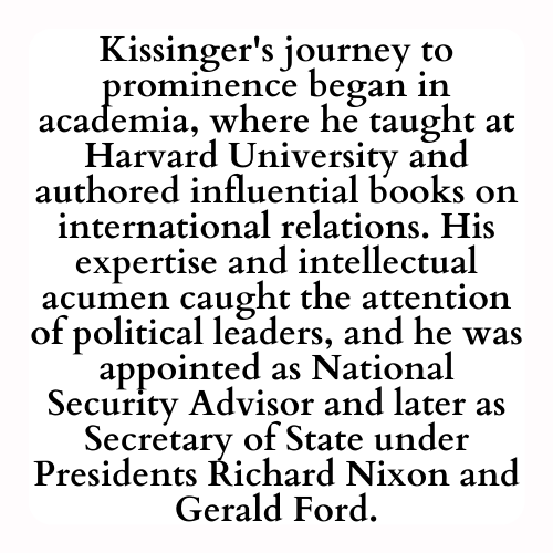 Kissinger's journey to prominence began in academia, where he taught at Harvard University and authored influential books on international relations. His expertise and intellectual acumen caught the attention of political leaders, and he was appointed as National Security Advisor and later as Secretary of State under Presidents Richard Nixon and Gerald Ford.