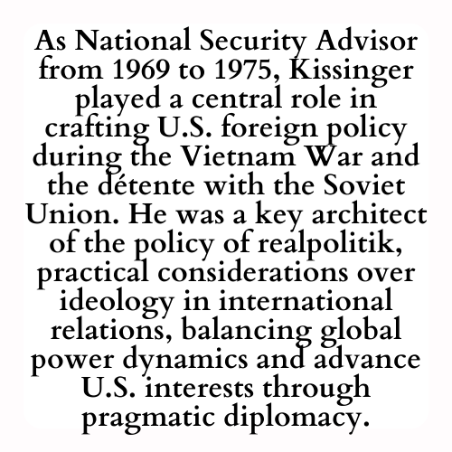 As National Security Advisor from 1969 to 1975, Kissinger played a central role in crafting U.S. foreign policy during the Vietnam War and the détente with the Soviet Union. He was a key architect of the policy of realpolitik, practical considerations over ideology in international relations, balancing global power dynamics and advance U.S. interests through pragmatic diplomacy.