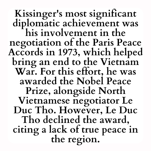 Kissinger's most significant diplomatic achievement was his involvement in the negotiation of the Paris Peace Accords in 1973, which helped bring an end to the Vietnam War. For this effort, he was awarded the Nobel Peace Prize, alongside North Vietnamese negotiator Le Duc Tho. However, Le Duc Tho declined the award, citing a lack of true peace in the region.