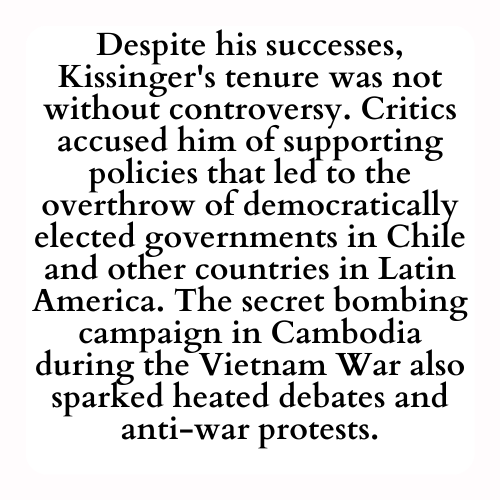 Despite his successes, Kissinger's tenure was not without controversy. Critics accused him of supporting policies that led to the overthrow of democratically elected governments in Chile and other countries in Latin America. The secret bombing campaign in Cambodia during the Vietnam War also sparked heated debates and anti-war protests.