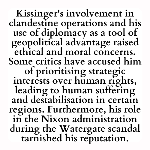 Kissinger's involvement in clandestine operations and his use of diplomacy as a tool of geopolitical advantage raised ethical and moral concerns. Some critics have accused him of prioritising strategic interests over human rights, leading to human suffering and destabilisation in certain regions. Furthermore, his role in the Nixon administration during the Watergate scandal tarnished his reputation.