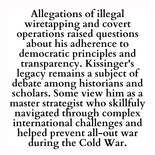 Allegations of illegal wiretapping and covert operations raised questions about his adherence to democratic principles and transparency. Kissinger's legacy remains a subject of debate among historians and scholars. Some view him as a master strategist who skillfuly navigated through complex international challenges and helped prevent all-out war during the Cold War.