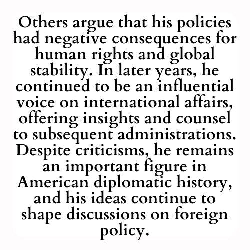 Others argue that his policies had negative consequences for human rights and global stability. In later years, he continued to be an influential voice on international affairs, offering insights and counsel to subsequent administrations. Despite criticisms, he remains an important figure in American diplomatic history, and his ideas continue to shape discussions on foreign policy.