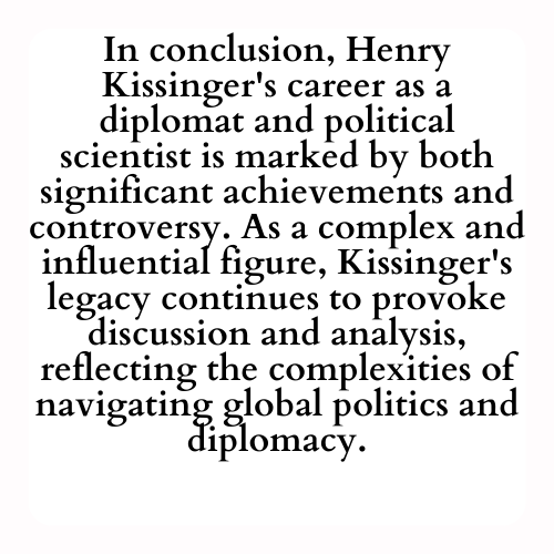 In conclusion, Henry Kissinger's career as a diplomat and political scientist is marked by both significant achievements and controversy. As a complex and influential figure, Kissinger's legacy continues to provoke discussion and analysis, reflecting the complexities of navigating global politics and diplomacy.