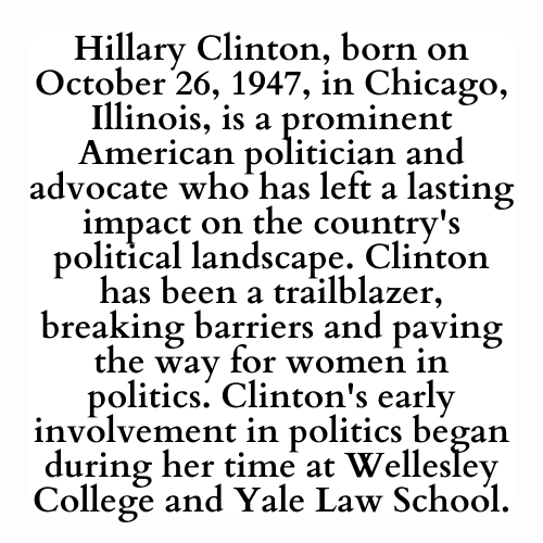Hillary Clinton, born on October 26, 1947, in Chicago, Illinois, is a prominent American politician and advocate who has left a lasting impact on the country's political landscape. Clinton has been a trailblazer, breaking barriers and paving the way for women in politics. Clinton's early involvement in politics began during her time at Wellesley College and Yale Law School.
