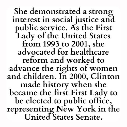 She demonstrated a strong interest in social justice and public service. As the First Lady of the United States from 1993 to 2001, she advocated for healthcare reform and worked to advance the rights of women and children. In 2000, Clinton made history when she became the first First Lady to be elected to public office, representing New York in the United States Senate.