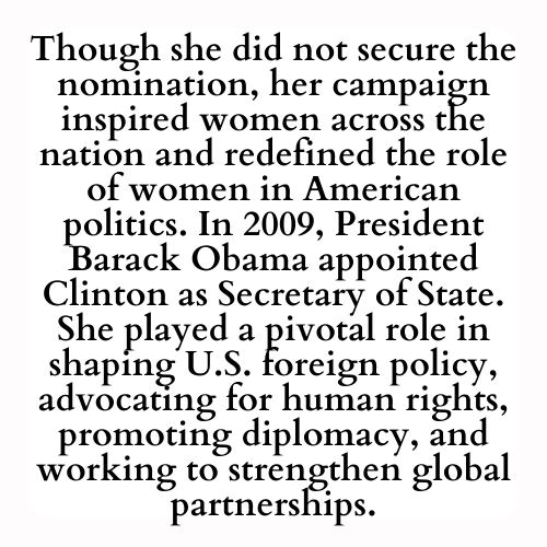Though she did not secure the nomination, her campaign inspired women across the nation and redefined the role of women in American politics. In 2009, President Barack Obama appointed Clinton as Secretary of State. She played a pivotal role in shaping U.S. foreign policy, advocating for human rights, promoting diplomacy, and working to strengthen global partnerships.