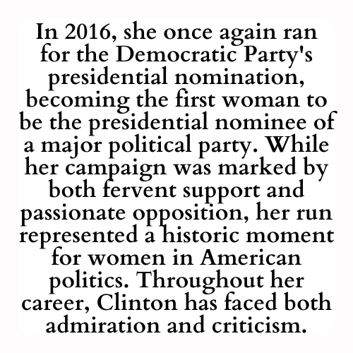 In 2016, she once again ran for the Democratic Party's presidential nomination, becoming the first woman to be the presidential nominee of a major political party. While her campaign was marked by both fervent support and passionate opposition, her run represented a historic moment for women in American politics. Throughout her career, Clinton has faced both admiration and criticism.