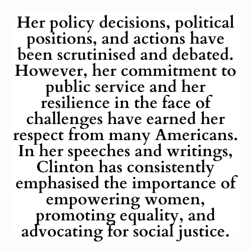 Her policy decisions, political positions, and actions have been scrutinised and debated. However, her commitment to public service and her resilience in the face of challenges have earned her respect from many Americans. In her speeches and writings, Clinton has consistently emphasised the importance of empowering women, promoting equality, and advocating for social justice.