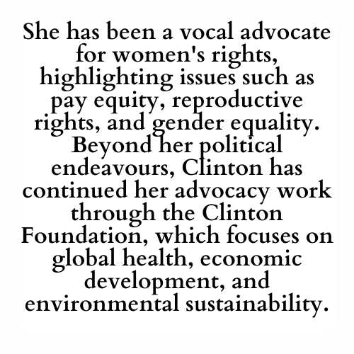 She has been a vocal advocate for women's rights, highlighting issues such as pay equity, reproductive rights, and gender equality. Beyond her political endeavours, Clinton has continued her advocacy work through the Clinton Foundation, which focuses on global health, economic development, and environmental sustainability.