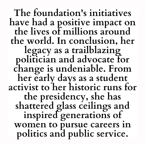 The foundation's initiatives have had a positive impact on the lives of millions around the world. In conclusion, her legacy as a trailblazing politician and advocate for change is undeniable. From her early days as a student activist to her historic runs for the presidency, she has shattered glass ceilings and inspired generations of women to pursue careers in politics and public service.